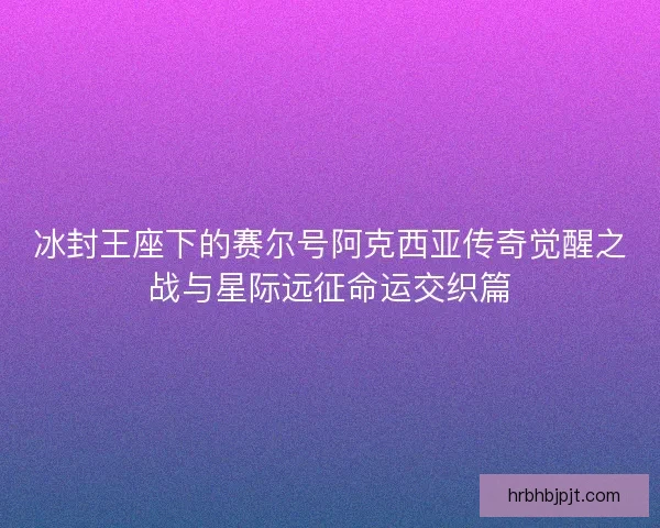 冰封王座下的赛尔号阿克西亚传奇觉醒之战与星际远征命运交织篇