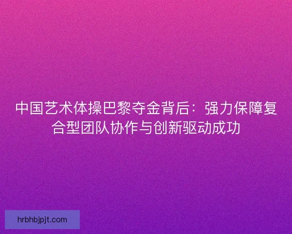 中国艺术体操巴黎夺金背后：强力保障复合型团队协作与创新驱动成功
