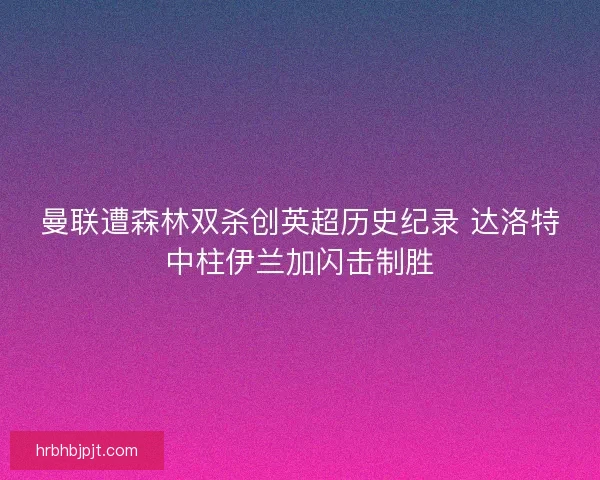 曼联遭森林双杀创英超历史纪录 达洛特中柱伊兰加闪击制胜