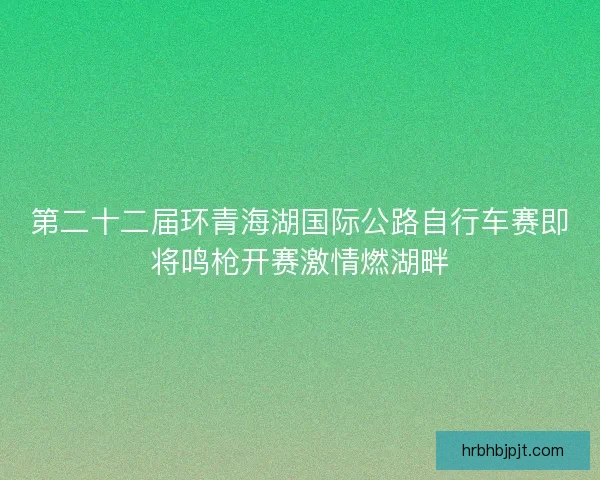 第二十二届环青海湖国际公路自行车赛即将鸣枪开赛激情燃湖畔