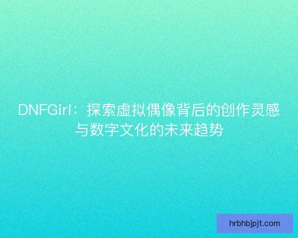 DNFGirl：探索虚拟偶像背后的创作灵感与数字文化的未来趋势
