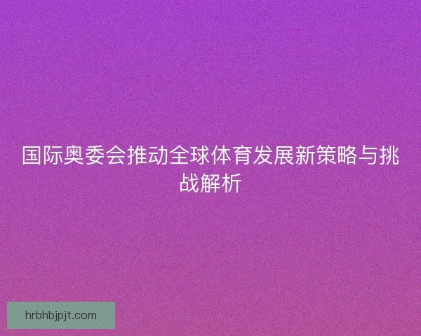 国际奥委会推动全球体育发展新策略与挑战解析