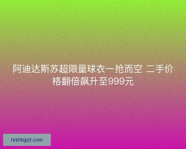 阿迪达斯苏超限量球衣一抢而空 二手价格翻倍飙升至999元