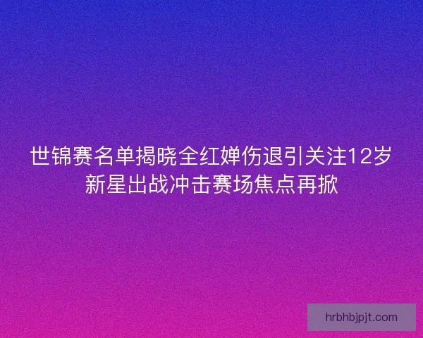 世锦赛名单揭晓全红婵伤退引关注12岁新星出战冲击赛场焦点再掀