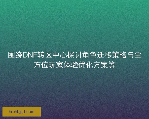 围绕DNF转区中心探讨角色迁移策略与全方位玩家体验优化方案等