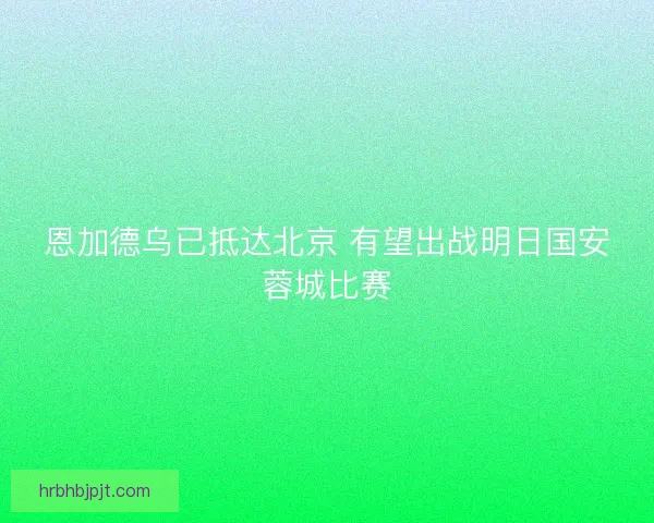 恩加德乌已抵达北京 有望出战明日国安蓉城比赛
