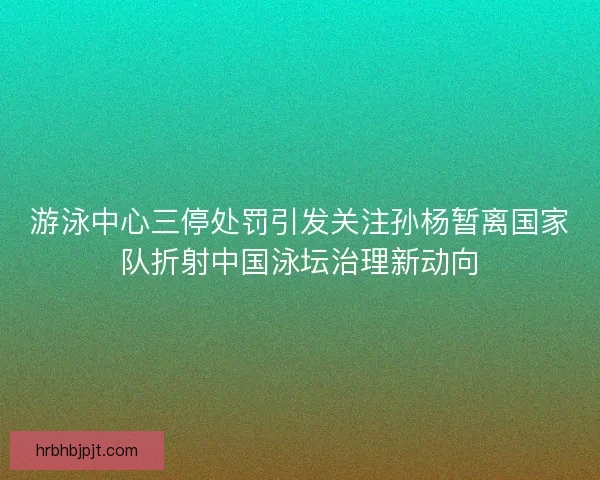 游泳中心三停处罚引发关注孙杨暂离国家队折射中国泳坛治理新动向