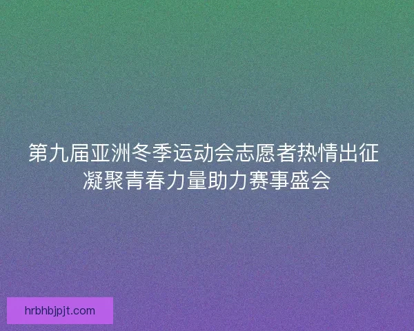 第九届亚洲冬季运动会志愿者热情出征 凝聚青春力量助力赛事盛会