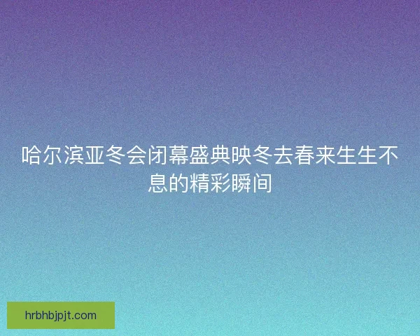 哈尔滨亚冬会闭幕盛典映冬去春来生生不息的精彩瞬间