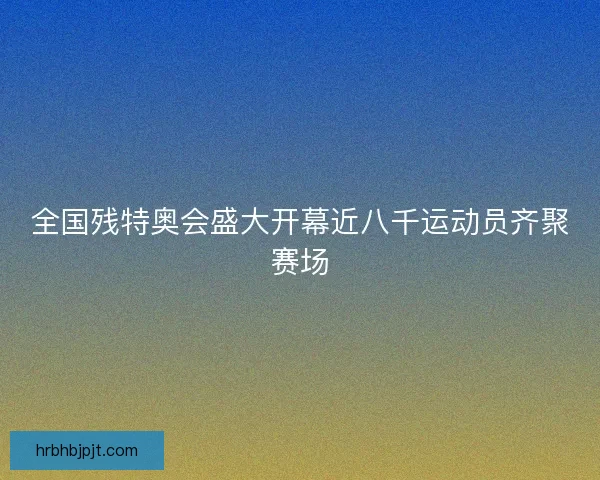 全国残特奥会盛大开幕近八千运动员齐聚赛场